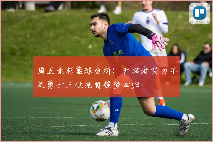 周五竞彩篮球分析：开拓者实力不足勇士三位老将强势回归