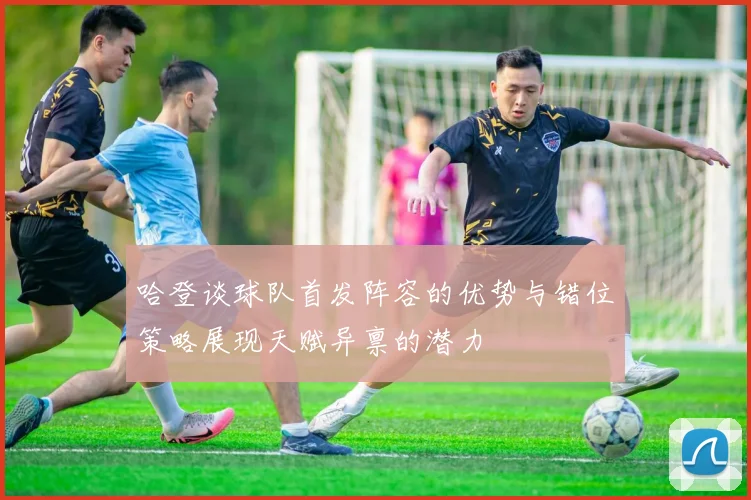 哈登谈球队首发阵容的优势与错位策略展现天赋异禀的潜力