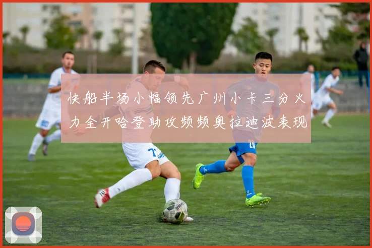 快船半场小幅领先广州小卡三分火力全开哈登助攻频频奥拉迪波表现抢眼
