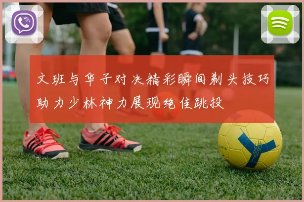 文班与华子对决精彩瞬间剃头技巧助力少林神力展现绝佳跳投