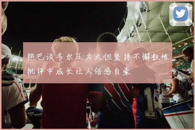热巴谈韦尔压力大但坚持不懈教练批评中成长让人倍感自豪
