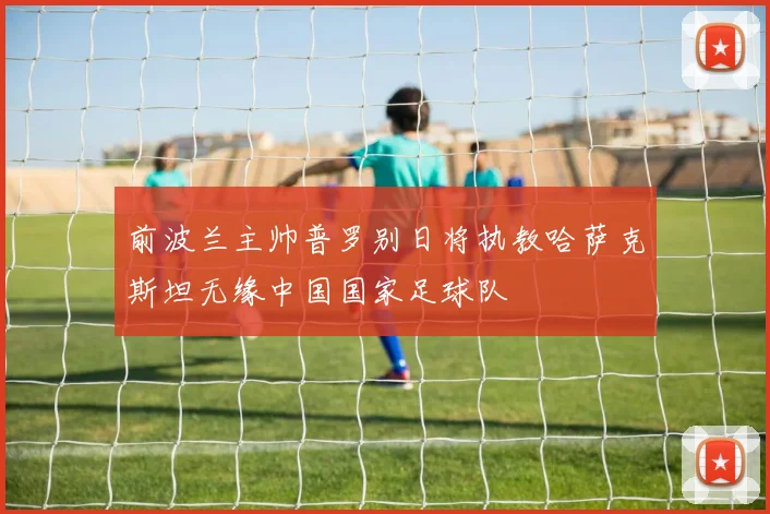 前波兰主帅普罗别日将执教哈萨克斯坦无缘中国国家足球队