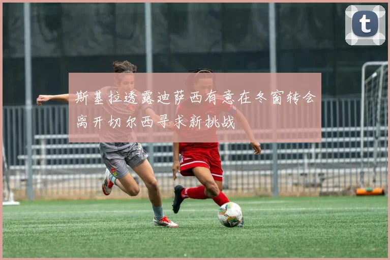 斯基拉透露迪萨西有意在冬窗转会离开切尔西寻求新挑战