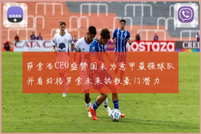 萨索洛CEO盛赞国米为意甲最强球队并看好格罗索未来执教豪门潜力