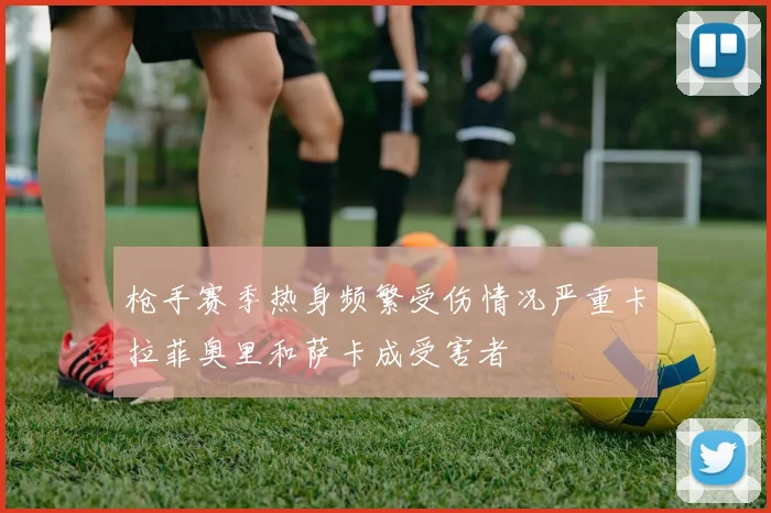 枪手赛季热身频繁受伤情况严重卡拉菲奥里和萨卡成受害者