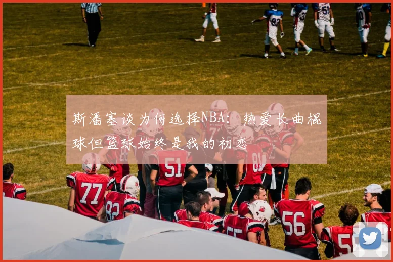 斯潘塞谈为何选择NBA：热爱长曲棍球但篮球始终是我的初恋