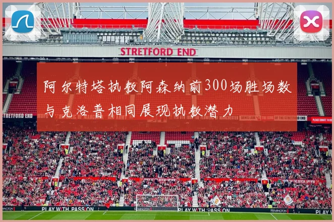 阿尔特塔执教阿森纳前300场胜场数与克洛普相同展现执教潜力