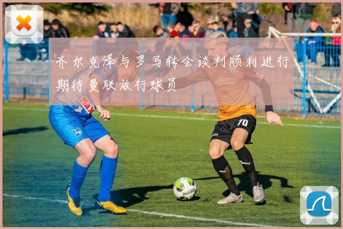齐尔克泽与罗马转会谈判顺利进行期待曼联放行球员