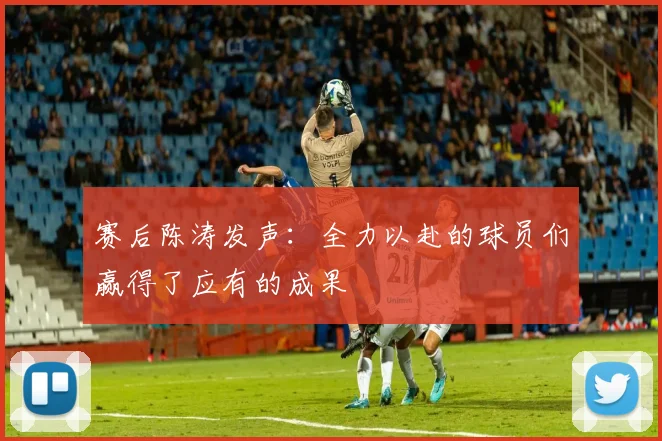 赛后陈涛发声：全力以赴的球员们赢得了应有的成果