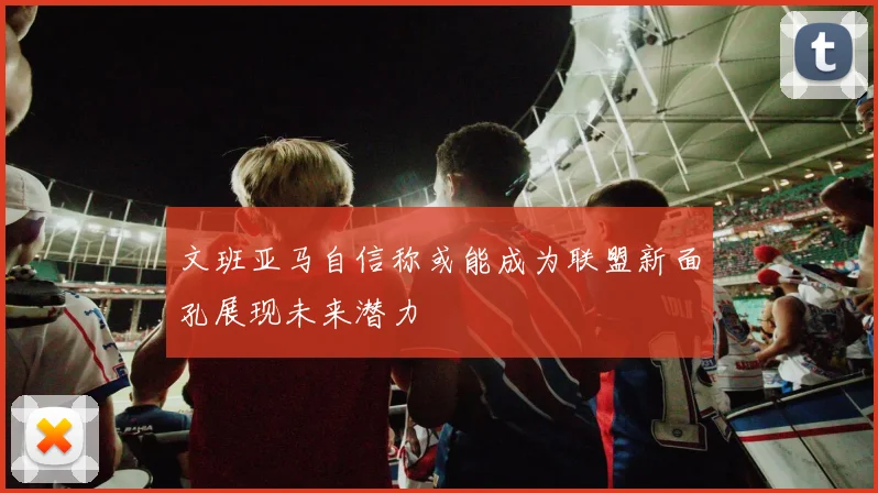 文班亚马自信称或能成为联盟新面孔展现未来潜力