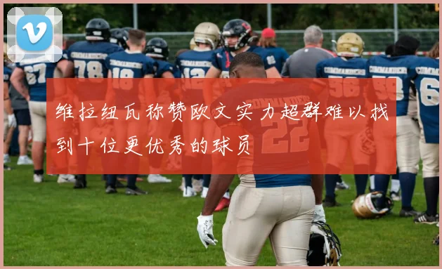 维拉纽瓦称赞欧文实力超群难以找到十位更优秀的球员