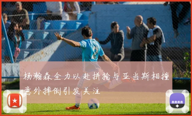 杨瀚森全力以赴拼抢与亚当斯相撞意外摔倒引发关注
