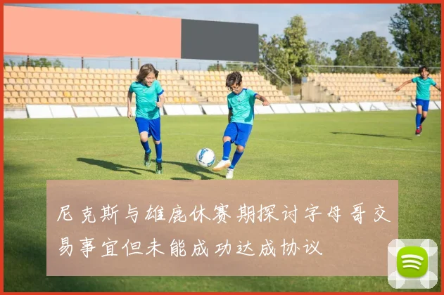 尼克斯与雄鹿休赛期探讨字母哥交易事宜但未能成功达成协议