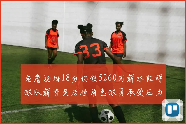 老詹场均18分仍领5260万薪水阻碍球队薪资灵活性角色球员承受压力