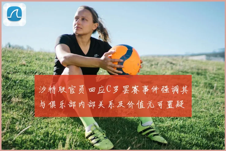 沙特联官员回应C罗罢赛事件强调其与俱乐部内部关系及价值无可置疑