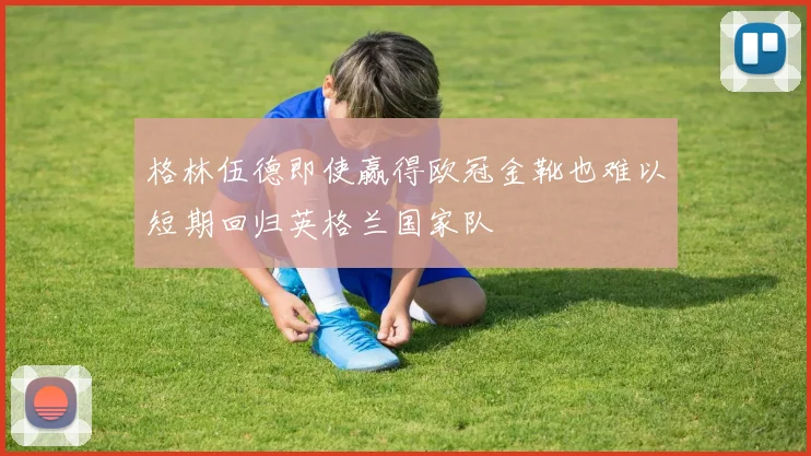 格林伍德即使赢得欧冠金靴也难以短期回归英格兰国家队