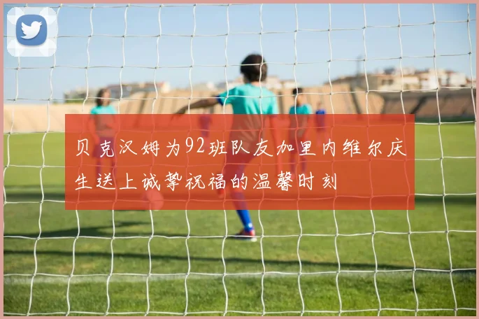 贝克汉姆为92班队友加里内维尔庆生送上诚挚祝福的温馨时刻