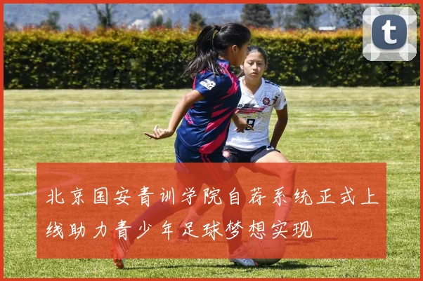 北京国安青训学院自荐系统正式上线助力青少年足球梦想实现